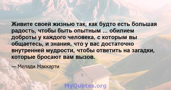 Живите своей жизнью так, как будто есть большая радость, чтобы быть опытным ... обилием доброты у каждого человека, с которым вы общаетесь, и знания, что у вас достаточно внутренней мудрости, чтобы ответить на загадки,