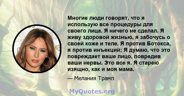 Многие люди говорят, что я использую все процедуры для своего лица. Я ничего не сделал. Я живу здоровой жизнью, я забочусь о своей коже и теле. Я против Ботокса, я против инъекций; Я думаю, что это повреждает ваше лицо, 