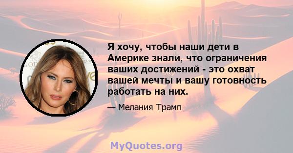 Я хочу, чтобы наши дети в Америке знали, что ограничения ваших достижений - это охват вашей мечты и вашу готовность работать на них.