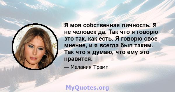 Я моя собственная личность. Я не человек да. Так что я говорю это так, как есть. Я говорю свое мнение, и я всегда был таким. Так что я думаю, что ему это нравится.