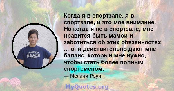 Когда я в спортзале, я в спортзале, и это мое внимание. Но когда я не в спортзале, мне нравится быть мамой и заботиться об этих обязанностях ... они действительно дают мне баланс, который мне нужно, чтобы стать более