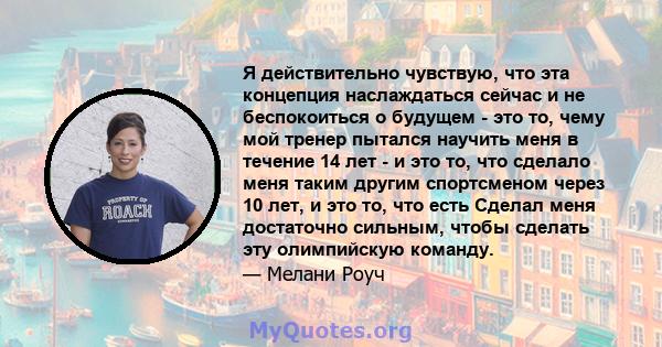 Я действительно чувствую, что эта концепция наслаждаться сейчас и не беспокоиться о будущем - это то, чему мой тренер пытался научить меня в течение 14 лет - и это то, что сделало меня таким другим спортсменом через 10