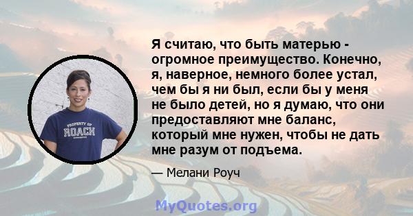 Я считаю, что быть матерью - огромное преимущество. Конечно, я, наверное, немного более устал, чем бы я ни был, если бы у меня не было детей, но я думаю, что они предоставляют мне баланс, который мне нужен, чтобы не