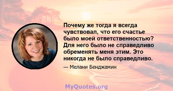 Почему же тогда я всегда чувствовал, что его счастье было моей ответственностью? Для него было не справедливо обременять меня этим. Это никогда не было справедливо.