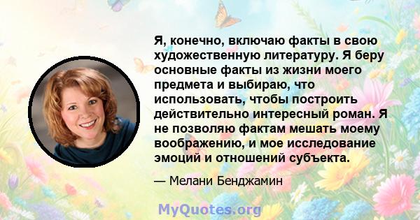 Я, конечно, включаю факты в свою художественную литературу. Я беру основные факты из жизни моего предмета и выбираю, что использовать, чтобы построить действительно интересный роман. Я не позволяю фактам мешать моему