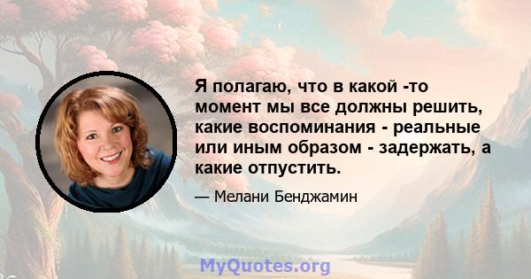 Я полагаю, что в какой -то момент мы все должны решить, какие воспоминания - реальные или иным образом - задержать, а какие отпустить.