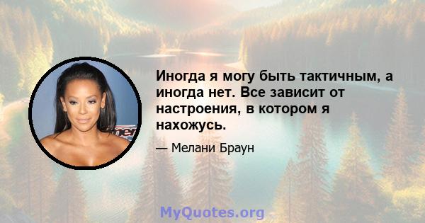 Иногда я могу быть тактичным, а иногда нет. Все зависит от настроения, в котором я нахожусь.