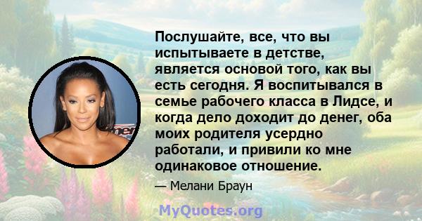 Послушайте, все, что вы испытываете в детстве, является основой того, как вы есть сегодня. Я воспитывался в семье рабочего класса в Лидсе, и когда дело доходит до денег, оба моих родителя усердно работали, и привили ко