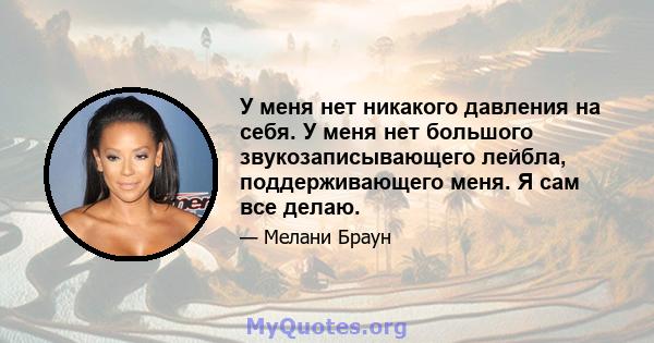 У меня нет никакого давления на себя. У меня нет большого звукозаписывающего лейбла, поддерживающего меня. Я сам все делаю.