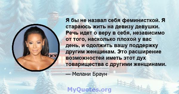 Я бы не назвал себя феминисткой. Я стараюсь жить на девизу девушки. Речь идет о веру в себя, независимо от того, насколько плохой у вас день, и одолжить вашу поддержку другим женщинам. Это расширение возможностей иметь