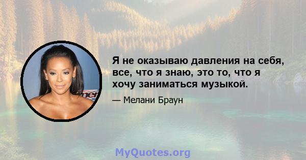 Я не оказываю давления на себя, все, что я знаю, это то, что я хочу заниматься музыкой.