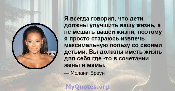 Я всегда говорил, что дети должны улучшить вашу жизнь, а не мешать вашей жизни, поэтому я просто стараюсь извлечь максимальную пользу со своими детьми. Вы должны иметь жизнь для себя где -то в сочетании жены и мамы.