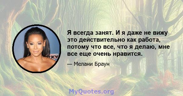 Я всегда занят. И я даже не вижу это действительно как работа, потому что все, что я делаю, мне все еще очень нравится.