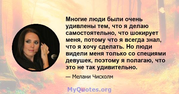 Многие люди были очень удивлены тем, что я делаю самостоятельно, что шокирует меня, потому что я всегда знал, что я хочу сделать. Но люди видели меня только со специями девушек, поэтому я полагаю, что это не так