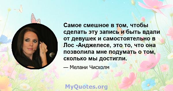 Самое смешное в том, чтобы сделать эту запись и быть вдали от девушек и самостоятельно в Лос -Анджелесе, это то, что она позволила мне подумать о том, сколько мы достигли.