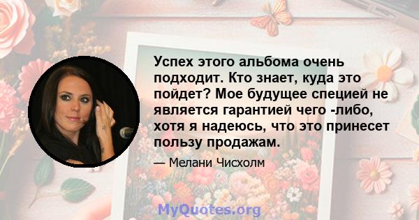 Успех этого альбома очень подходит. Кто знает, куда это пойдет? Мое будущее специей не является гарантией чего -либо, хотя я надеюсь, что это принесет пользу продажам.