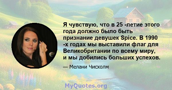 Я чувствую, что в 25 -летие этого года должно было быть признание девушек Spice. В 1990 -х годах мы выставили флаг для Великобритании по всему миру, и мы добились больших успехов.