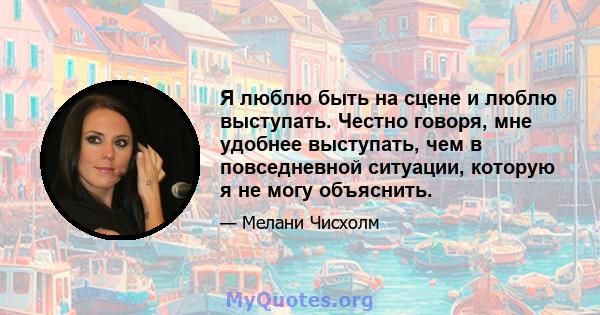 Я люблю быть на сцене и люблю выступать. Честно говоря, мне удобнее выступать, чем в повседневной ситуации, которую я не могу объяснить.