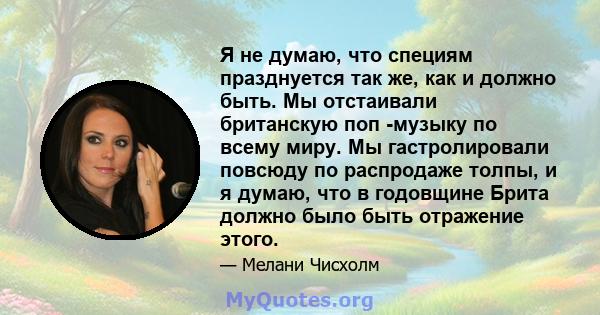 Я не думаю, что специям празднуется так же, как и должно быть. Мы отстаивали британскую поп -музыку по всему миру. Мы гастролировали повсюду по распродаже толпы, и я думаю, что в годовщине Брита должно было быть