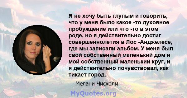 Я не хочу быть глупым и говорить, что у меня было какое -то духовное пробуждение или что -то в этом роде, но я действительно достиг совершеннолетия в Лос -Анджелесе, где мы записали альбом. У меня был свой собственный