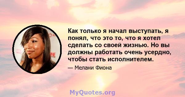 Как только я начал выступать, я понял, что это то, что я хотел сделать со своей жизнью. Но вы должны работать очень усердно, чтобы стать исполнителем.