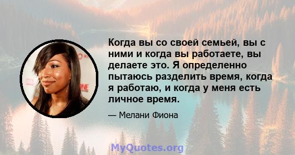 Когда вы со своей семьей, вы с ними и когда вы работаете, вы делаете это. Я определенно пытаюсь разделить время, когда я работаю, и когда у меня есть личное время.