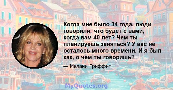 Когда мне было 34 года, люди говорили, что будет с вами, когда вам 40 лет? Чем ты планируешь заняться? У вас не осталось много времени. И я был как, о чем ты говоришь?