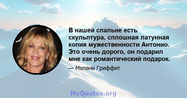 В нашей спальне есть скульптура, сплошная латунная копия мужественности Антонио. Это очень дорого, он подарил мне как романтический подарок.