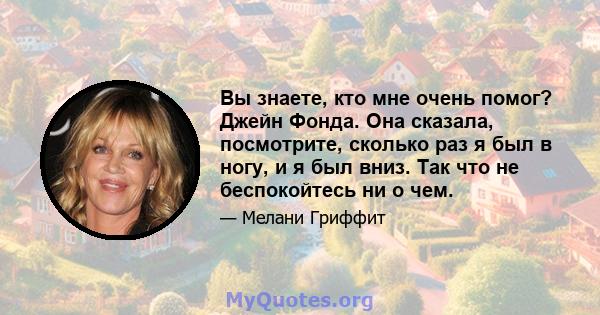 Вы знаете, кто мне очень помог? Джейн Фонда. Она сказала, посмотрите, сколько раз я был в ногу, и я был вниз. Так что не беспокойтесь ни о чем.