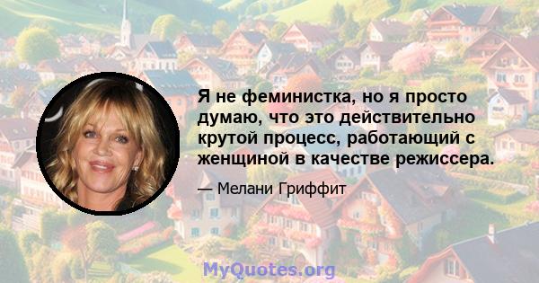 Я не феминистка, но я просто думаю, что это действительно крутой процесс, работающий с женщиной в качестве режиссера.