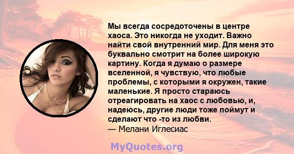 Мы всегда сосредоточены в центре хаоса. Это никогда не уходит. Важно найти свой внутренний мир. Для меня это буквально смотрит на более широкую картину. Когда я думаю о размере вселенной, я чувствую, что любые проблемы, 