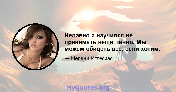 Недавно я научился не принимать вещи лично. Мы можем обидеть все, если хотим.