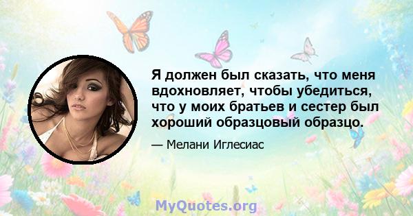 Я должен был сказать, что меня вдохновляет, чтобы убедиться, что у моих братьев и сестер был хороший образцовый образцо.