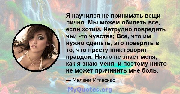 Я научился не принимать вещи лично. Мы можем обидеть все, если хотим. Нетрудно повредить чьи -то чувства; Все, что им нужно сделать, это поверить в то, что преступник говорит правдой. Никто не знает меня, как я знаю