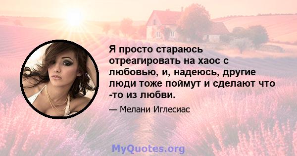 Я просто стараюсь отреагировать на хаос с любовью, и, надеюсь, другие люди тоже поймут и сделают что -то из любви.