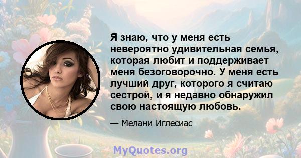 Я знаю, что у меня есть невероятно удивительная семья, которая любит и поддерживает меня безоговорочно. У меня есть лучший друг, которого я считаю сестрой, и я недавно обнаружил свою настоящую любовь.