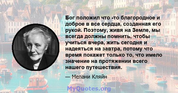 Бог положил что -то благородное и доброе в все сердца, созданная его рукой. Поэтому, живя на Земле, мы всегда должны помнить, чтобы учиться вчера, жить сегодня и надеяться на завтра, потому что время покажет только то,