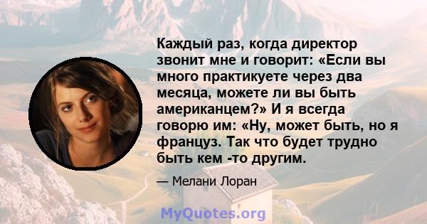 Каждый раз, когда директор звонит мне и говорит: «Если вы много практикуете через два месяца, можете ли вы быть американцем?» И я всегда говорю им: «Ну, может быть, но я француз. Так что будет трудно быть кем -то другим.