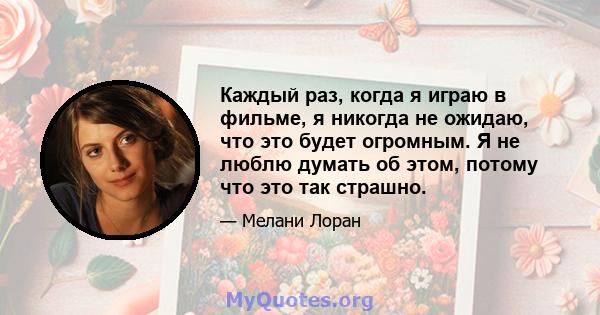 Каждый раз, когда я играю в фильме, я никогда не ожидаю, что это будет огромным. Я не люблю думать об этом, потому что это так страшно.