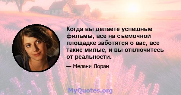 Когда вы делаете успешные фильмы, все на съемочной площадке заботятся о вас, все такие милые, и вы отключитесь от реальности.