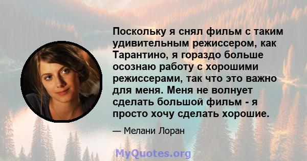 Поскольку я снял фильм с таким удивительным режиссером, как Тарантино, я гораздо больше осознаю работу с хорошими режиссерами, так что это важно для меня. Меня не волнует сделать большой фильм - я просто хочу сделать