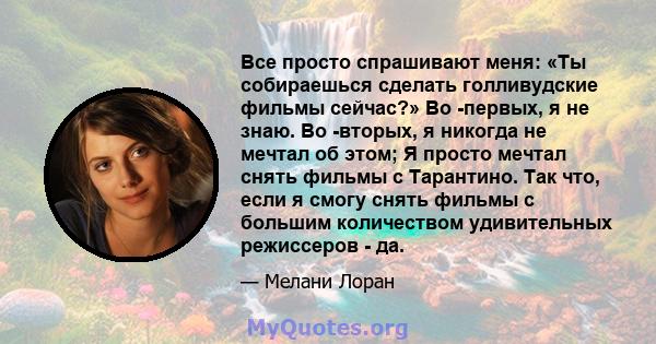 Все просто спрашивают меня: «Ты собираешься сделать голливудские фильмы сейчас?» Во -первых, я не знаю. Во -вторых, я никогда не мечтал об этом; Я просто мечтал снять фильмы с Тарантино. Так что, если я смогу снять