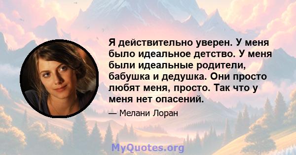 Я действительно уверен. У меня было идеальное детство. У меня были идеальные родители, бабушка и дедушка. Они просто любят меня, просто. Так что у меня нет опасений.