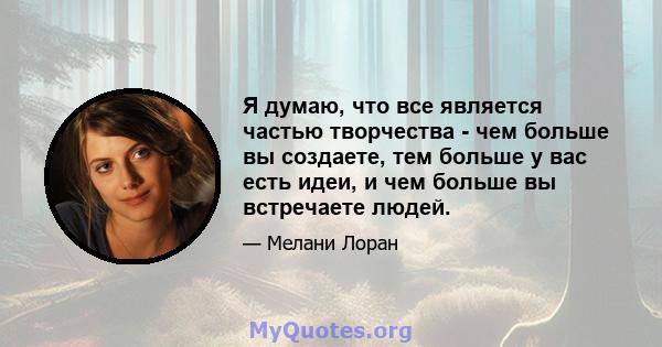 Я думаю, что все является частью творчества - чем больше вы создаете, тем больше у вас есть идеи, и чем больше вы встречаете людей.