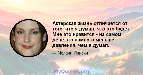 Актерская жизнь отличается от того, что я думал, что это будет. Мне это нравится - на самом деле это намного меньше давления, чем я думал.