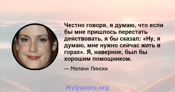 Честно говоря, я думаю, что если бы мне пришлось перестать действовать, я бы сказал: «Ну, я думаю, мне нужно сейчас жить в горах». Я, наверное, был бы хорошим помощником.