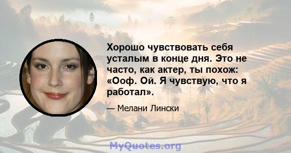 Хорошо чувствовать себя усталым в конце дня. Это не часто, как актер, ты похож: «Ооф. Ой. Я чувствую, что я работал».