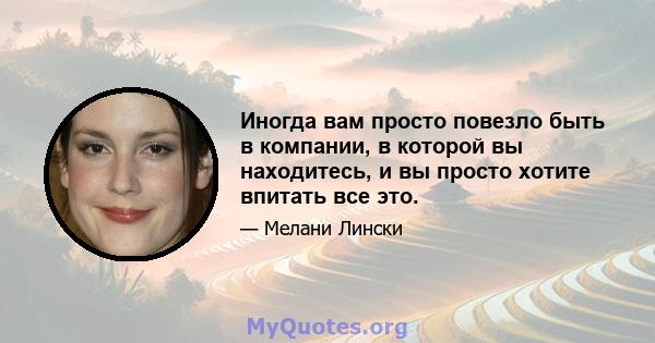 Иногда вам просто повезло быть в компании, в которой вы находитесь, и вы просто хотите впитать все это.