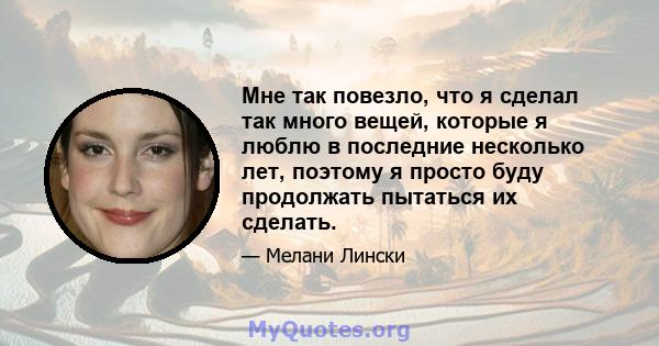 Мне так повезло, что я сделал так много вещей, которые я люблю в последние несколько лет, поэтому я просто буду продолжать пытаться их сделать.