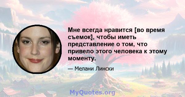 Мне всегда нравится [во время съемок], чтобы иметь представление о том, что привело этого человека к этому моменту.